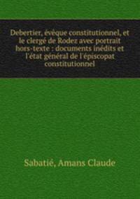 Debertier, eveque constitutionnel, et le clerge de Rodez avec portrait hors-texte : documents inedits et l