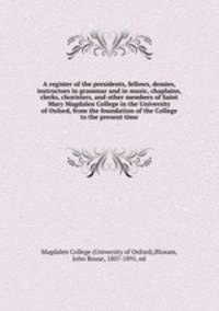A register of the presidents, fellows, demies, instructors in grammar and in music, chaplains, clerks, choristers, and other members of Saint Mary Magdalen College in the University of Oxford, from the foundation of the College to the present time