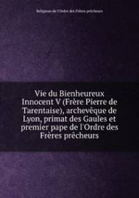 Vie du Bienheureux Innocent V (Frere Pierre de Tarentaise), archeveque de Lyon, primat des Gaules et premier pape de l