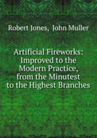 Artificial Fireworks: Improved to the Modern Practice, from the Minutest to the Highest Branches
