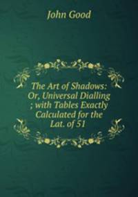 The Art of Shadows: Or, Universal Dialling ; with Tables Exactly Calculated for the Lat. of 51 .