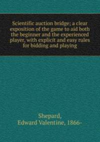 Scientific auction bridge; a clear exposition of the game to aid both the beginner and the experienced player, with explicit and easy rules for bidding and playing