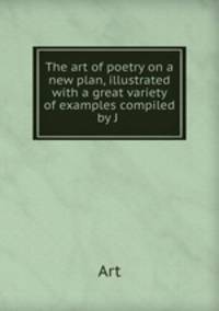 The art of poetry on a new plan, illustrated with a great variety of examples compiled by J .