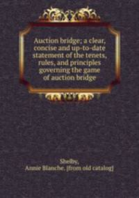 Auction bridge; a clear, concise and up-to-date statement of the tenets, rules, and principles governing the game of auction bridge