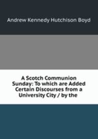A Scotch Communion Sunday: To which are Added Certain Discourses from a University City / by the .