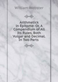 Arithmetick in Epitome: Or, A Compendium of All Its Rules, Both Vulgar and Decimal. In Two Parts .