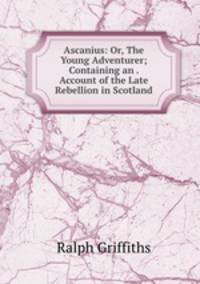 Ascanius: Or, The Young Adventurer; Containing an . Account of the Late Rebellion in Scotland