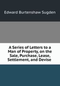A Series of Letters to a Man of Property, on the Sale, Purchase, Lease, Settlement, and Devise .