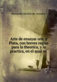 Arte de ensayar oro, y Plata, con breves reglas para la theorica, y la practica, en el qual se .