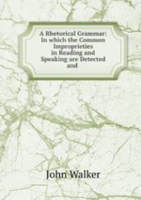 A Rhetorical Grammar: In which the Common Improprieties in Reading and Speaking are Detected and .