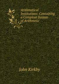 Arithmetical Institutions: Containing a Compleat System of Arithmetic .