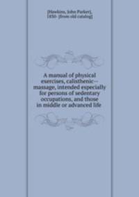 A manual of physical exercises, calisthenic--massage, intended especially for persons of sedentary occupations, and those in middle or advanced life