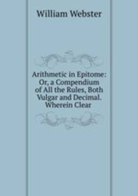 Arithmetic in Epitome: Or, a Compendium of All the Rules, Both Vulgar and Decimal. Wherein Clear .