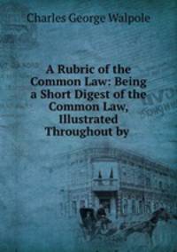 A Rubric of the Common Law: Being a Short Digest of the Common Law, Illustrated Throughout by .