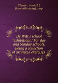 De Witt`s school "exhibitions." For day and Sunday schools. Being a collection of arranged exercises
