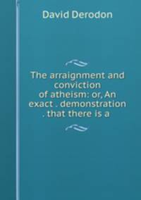 The arraignment and conviction of atheism: or, An exact . demonstration . that there is a .