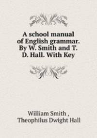 A school manual of English grammar. By W. Smith and T.D. Hall. With Key