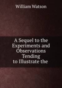 A Sequel to the Experiments and Observations Tending to Illustrate the .