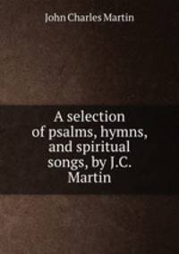 A selection of psalms, hymns, and spiritual songs, by J.C. Martin