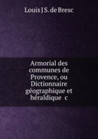 Armorial des communes de Provence, ou Dictionnaire geographique et heraldique &c