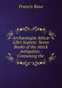 Arch?ologi? Attic? Libri Septem: Seven Books of the Attick Antiquities : Containing the .
