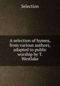 A selection of hymns, from various authors, adapted to public worship by T. Westlake