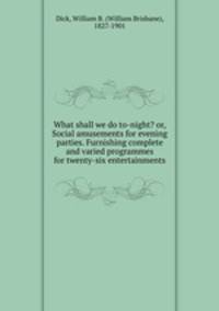 What shall we do to-night? or, Social amusements for evening parties. Furnishing complete and varied programmes for twenty-six entertainments