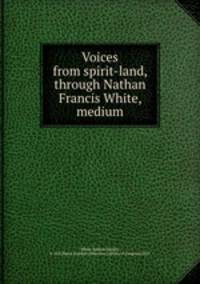 Voices from spirit-land, through Nathan Francis White, medium