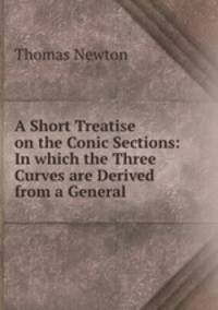 A Short Treatise on the Conic Sections: In which the Three Curves are Derived from a General .