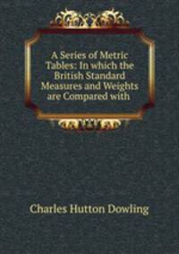 A Series of Metric Tables: In which the British Standard Measures and Weights are Compared with .