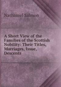 A Short View of the Families of the Scottish Nobility: Their Titles, Marriages, Issue, Descents .