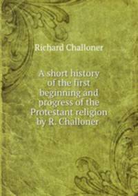A short history of the first beginning and progress of the Protestant religion by R. Challoner .