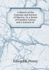 A Sketch of the Customs and Society of Mexico: In a Series of Familiar Letters and a Journal of .