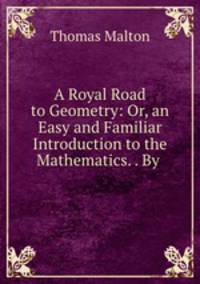A Royal Road to Geometry: Or, an Easy and Familiar Introduction to the Mathematics. . By .