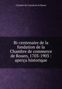 Bi-centenaire de la fondation de la Chambre de commerce de Rouen, 1703-1903 : apercu historique
