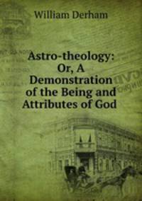 Astro-theology: Or, A Demonstration of the Being and Attributes of God .