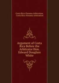 Argument of Costa Rica Before the Arbitrator Hon. Edward Douglass White