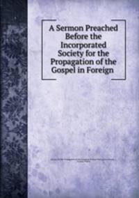 A Sermon Preached Before the Incorporated Society for the Propagation of the Gospel in Foreign .