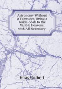 Astronomy Without a Telescope: Being a Guide-book to the Visible Heavens, with All Necessary .