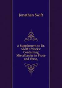 A Supplement to Dr. Swift`s Works: Containing Miscellanies in Prose and Verse,