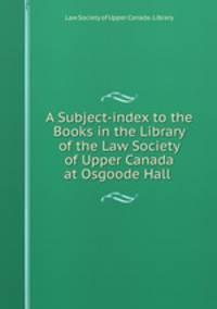 A Subject-index to the Books in the Library of the Law Society of Upper Canada at Osgoode Hall .