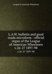 L.A.W. bulletin and good roads microform : official organ of the League of American Wheelmen. v.26-27 1897-98