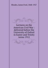 Lectures on the American Civil War : delivered before the University of Oxford in Easter and Trinity terms 1912