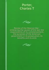 Review of the Mexican War : embracing the causes of the war, the responsibility of its commencement, the purposes of the American government in its prosecution, its benefits and its evils