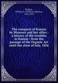 The conquest of Kansas by Missouri and her allies : a history of the troubles in Kansas : from the passage of the Organic Act until the close of July, 1856