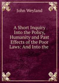 A Short Inquiry Into the Policy, Humanity and Past Effects of the Poor Laws: And Into the .
