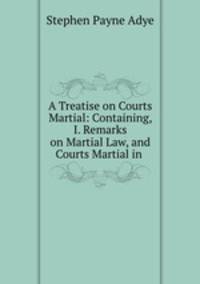 A Treatise on Courts Martial: Containing, I. Remarks on Martial Law, and Courts Martial in .