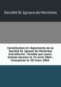 Constitution et reglements de la Societe St. Ignace de Montreal microforme : fondee par Louis-Calixte Garnier le 22 avril 1864 ; incorporee le 18 mars 1865 .