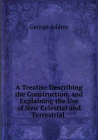 A Treatise Describing the Construction, and Explaining the Use of New Celestial and Terrestrial .