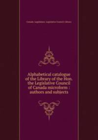 Alphabetical catalogue of the Library of the Hon. the Legislative Council of Canada microform : authors and subjects